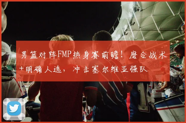 男篮对阵FMP热身赛前瞻！磨合战术+明确人选，冲击塞尔维亚强队