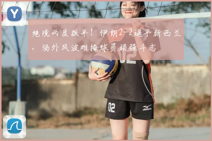 绝境两度扳平!伊朗2-2逼平新西兰,场外风波难掩球员顽强斗志