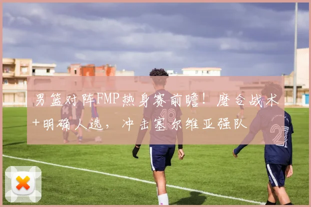 男篮对阵FMP热身赛前瞻！磨合战术+明确人选，冲击塞尔维亚强队