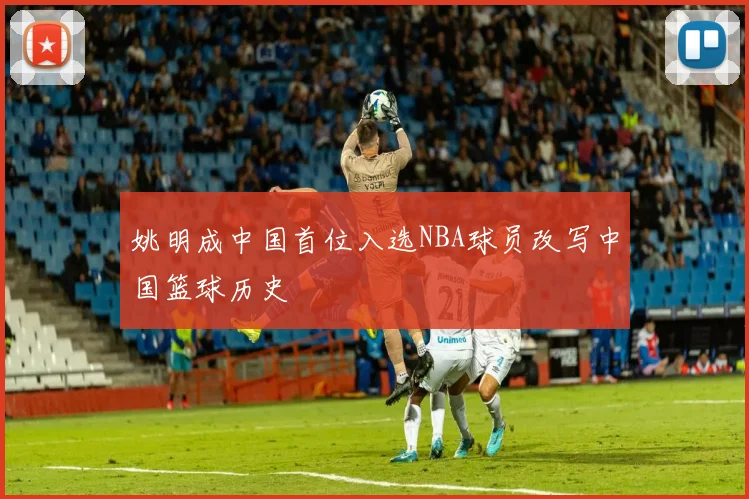 姚明成中国首位入选NBA球员改写中国篮球历史