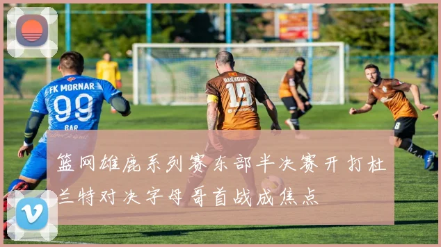 篮网雄鹿系列赛东部半决赛开打杜兰特对决字母哥首战成焦点
