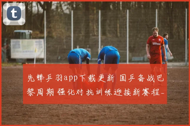 先锋乒羽app下载更新 国乒备战巴黎周期 强化对抗训练迎接新赛程_1