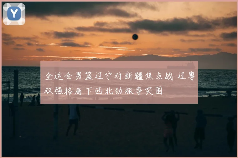 全运会男篮辽宁对新疆焦点战 辽粤双强格局下西北劲旅争突围