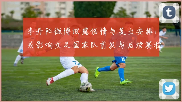 李丹阳微博披露伤情与复出安排,或影响女足国家队首发与后续赛程