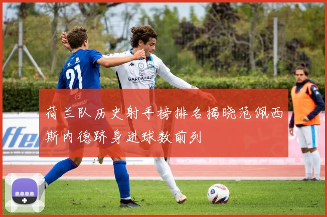 荷兰队历史射手榜排名揭晓范佩西斯内德跻身进球数前列