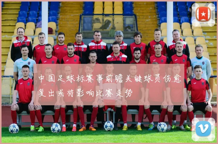 中国足球标赛事前瞻关键球员伤愈复出或将影响比赛走势
