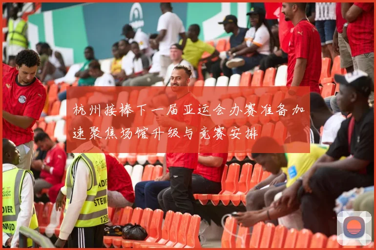 杭州接棒下一届亚运会办赛准备加速聚焦场馆升级与竞赛安排
