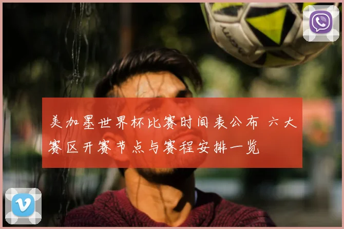 美加墨世界杯比赛时间表公布 六大赛区开赛节点与赛程安排一览