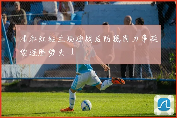 浦和红钻主场迎战后防稳固力争延续连胜势头_1