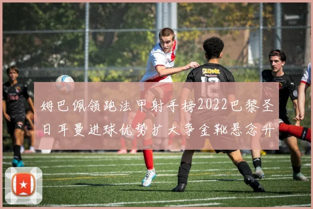 姆巴佩领跑法甲射手榜2022巴黎圣日耳曼进球优势扩大争金靴悬念升温