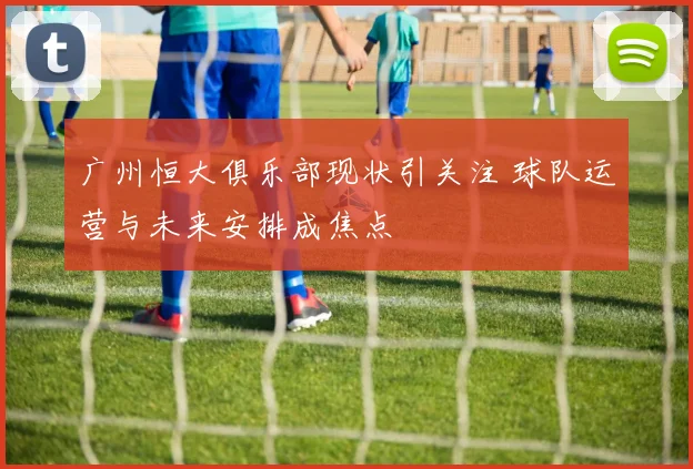 广州恒大俱乐部现状引关注 球队运营与未来安排成焦点