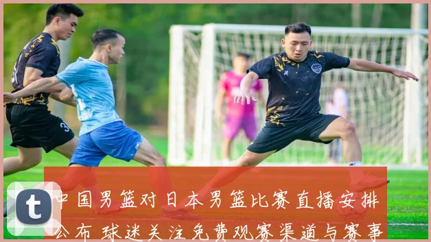 中国男篮对日本男篮比赛直播安排公布 球迷关注免费观赛渠道与赛事看点