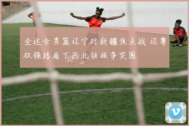 全运会男篮辽宁对新疆焦点战 辽粤双强格局下西北劲旅争突围