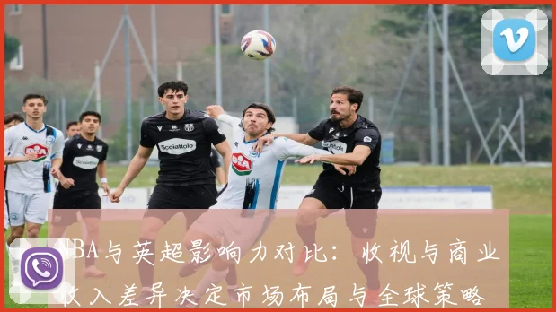 NBA与英超影响力对比：收视与商业收入差异决定市场布局与全球策略
