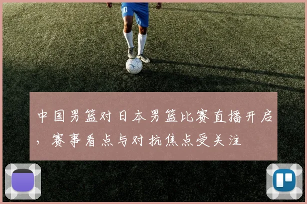 中国男篮对日本男篮比赛直播开启，赛事看点与对抗焦点受关注