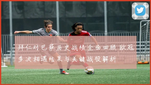 拜仁对巴萨历史战绩全面回顾 欧冠多次相遇结果与关键战役解析