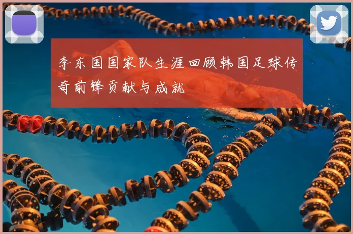 李东国国家队生涯回顾韩国足球传奇前锋贡献与成就