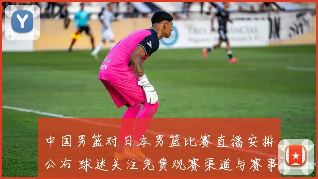 中国男篮对日本男篮比赛直播安排公布 球迷关注免费观赛渠道与赛事看点
