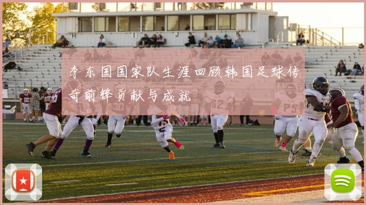 李东国国家队生涯回顾韩国足球传奇前锋贡献与成就