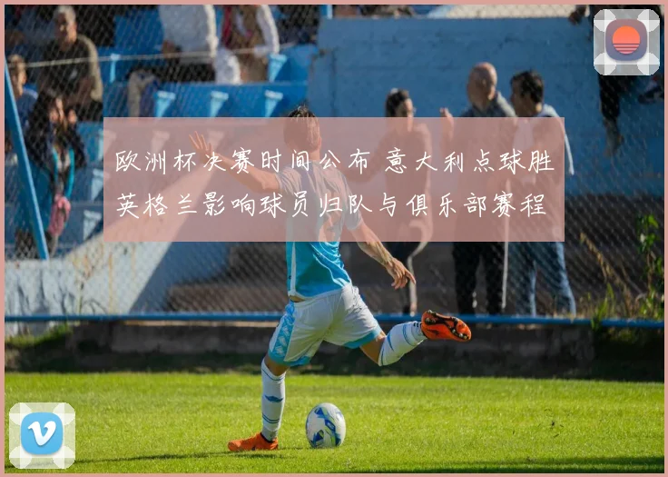 欧洲杯决赛时间公布 意大利点球胜英格兰影响球员归队与俱乐部赛程