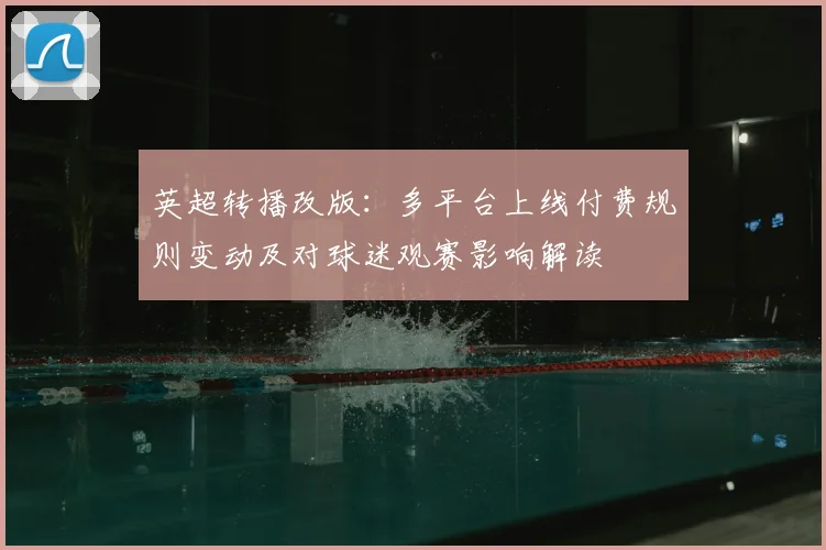 英超转播改版：多平台上线付费规则变动及对球迷观赛影响解读