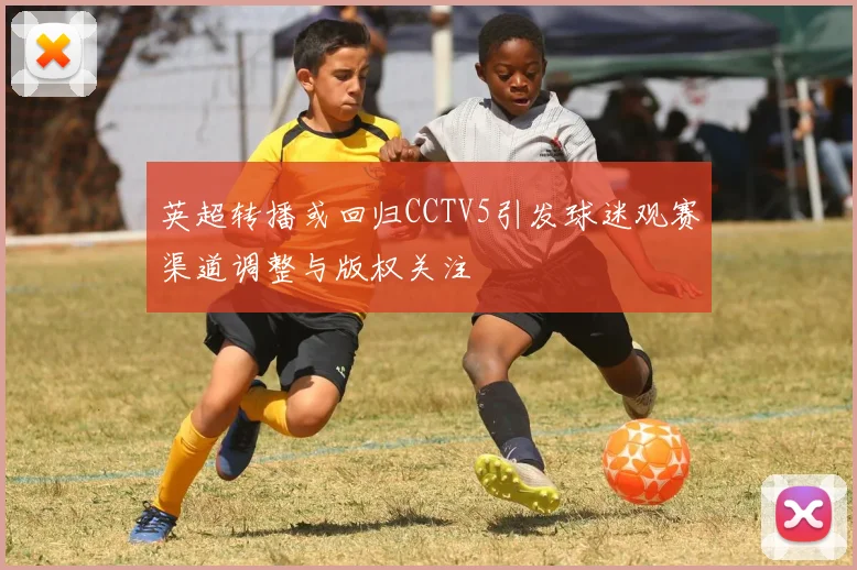 英超转播或回归CCTV5引发球迷观赛渠道调整与版权关注