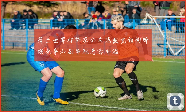 荷兰世界杯阵容公布范戴克领衔锋线竞争加剧争冠悬念升温