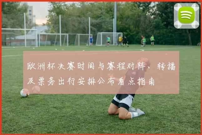 欧洲杯决赛时间与赛程对阵、转播及票务出行安排公布看点指南