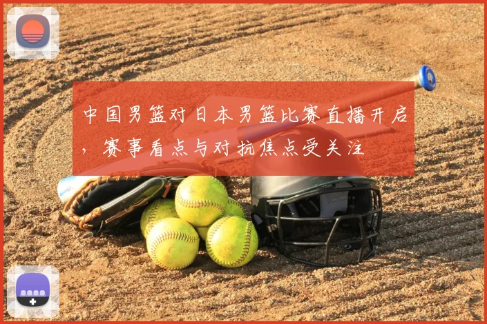 中国男篮对日本男篮比赛直播开启，赛事看点与对抗焦点受关注