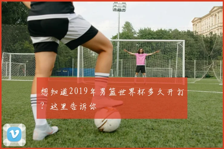 想知道2019年男篮世界杯多久开打？这里告诉你