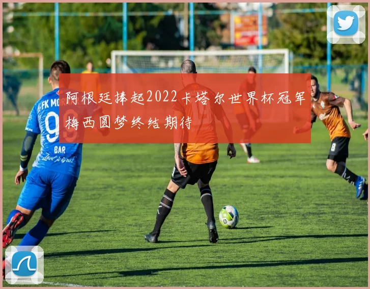 阿根廷捧起2022卡塔尔世界杯冠军梅西圆梦终结期待