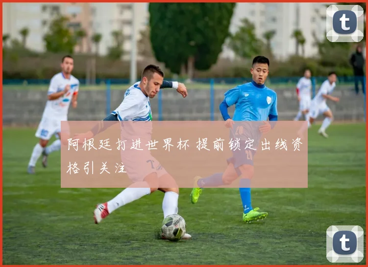 阿根廷打进世界杯 提前锁定出线资格引关注