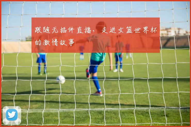 跟随无插件直播，走进女篮世界杯的激情故事