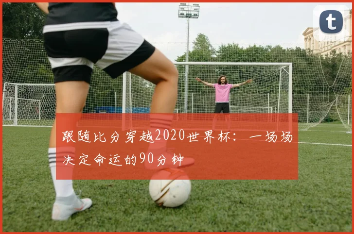 跟随比分穿越2020世界杯:一场场决定命运的90分钟