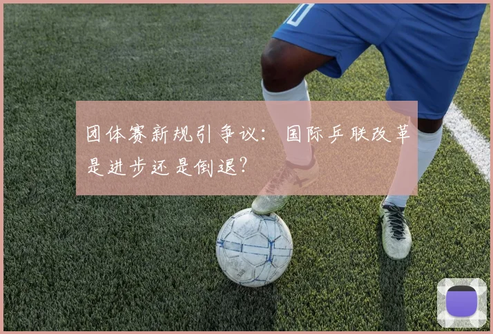 团体赛新规引争议：国际乒联改革是进步还是倒退？